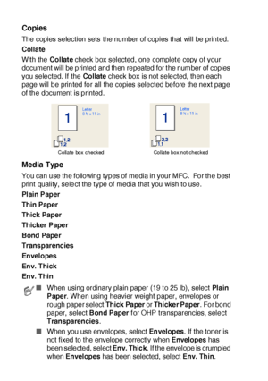 Page 17912 - 4   PRINTER DRIVER SETTINGS
Copies
The copies selection sets the number of copies that will be printed.
Collate
Wit h the Collate check box selected, one complete copy of your 
document will be printed and then repeated for t he number of copies 
you selected. If  the Collate check box is not selected, then each 
page will be printed for all the copies selected before the next page 
of the document is printed.
Media Type
You can use the following types of  media in your MFC.  For the best 
print...