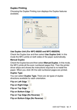 Page 182PRINTER DRIVER SETTINGS   12 - 7
Duplex Printing
Choosing the Duplex Printing icon displays the Duplex features 
available.
Use Duplex Unit (For MFC-8820D and MFC-8820DN)
Check the Duplex box and then select Use Duplex Unit. In this 
mode the MFC prints on both sides of  the paper automatically.
Manual Duplex
Check the Duplex box and then select Manual Duplex. In this mode, 
the MFC prints all t he even numbered pages first. Then the printer 
driver stops and shows the instructions required to re-install...