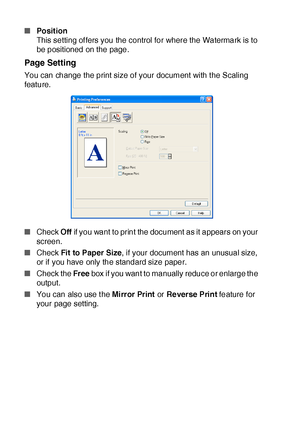 Page 18512 - 10   PRINTER DRIVER SETTINGS
■Po sit ion
This setting offers you the control for where the Watermark is to 
be positioned on the page.
Page Setting
You can change the print size of your document with t he Scaling 
feature.  
■Check Off if you want to print the document  as it appears on your 
screen.
■Check Fit to Paper Size, if your document has an unusual size,  
or if you have only the standard size paper.
■Check the Free box if you want to manually reduce or enlarge the 
output.
■You can also...