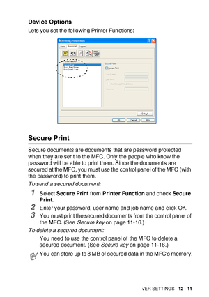 Page 186PRINTER DRIVER SETTINGS   12 - 11
Device Options
Lets you set the following Printer Functions:
Secure Print
Secure documents are documents that  are password protected 
when they are sent to the MFC. Only the people who know the 
password will be able to print them. Since the documents are 
secured at the MFC, you must use the control panel of  the MFC (with 
the password) to print them.
To send a secured document:
1Select Secure Print from Printe r Func tion and check Sec ur e 
Print.
2Enter your...