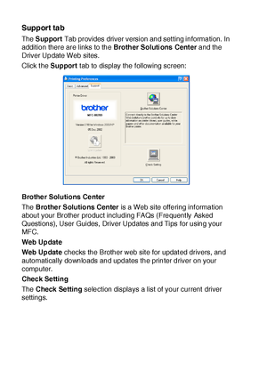 Page 19112 - 16   PRINTER DRIVER SETTINGS
Support tab
The  Support Tab provides driver version and set ting information. In 
addition there are links to the Brother Soluti ons  Cent er and the 
Driver Update Web sites.
Click the Support t ab to display the following screen:
Brother Solutions Center
The  Brother Solutions Center is a Web site offering information 
about your Brother product including FAQs (Frequent ly Asked 
Questions), User Guides, Driver Updates and Tips for using your 
MFC.
Web Updat e
Web...