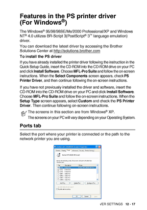 Page 192PRINTER DRIVER SETTINGS   12 - 17
Features in the PS printer driver 
(For Windows
®)
The Windows® 95/98/98SE/Me/2000 Professional/XP and Windows 
NT® 4.0 utilizes BR-Script 3(PostScript® 3™ language emulation) 
driver.
You can download the latest driver by accessing t he Brother 
Solutions Center at http://solutions.brother.com
To install the PS driver
If you have already installed the printer driver following the instruction in the 
Quick Setup Guide, insert the CD-ROM into the CD-ROM drive on your PC...