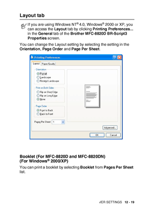 Page 194PRINTER DRIVER SETTINGS   12 - 19
Layout tab
You can change the Layout setting by selecting the setting in t he 
Orientation, Page Order and Page Per Sheet.
Booklet (For MFC-8820D and MFC-8820DN) 
(For  Windows® 2000/XP)
You can print a booklet by selecting Booklet from Pages Per Sheet 
list.
I f you are using Windows NT® 4.0,  Windows® 2000 or XP, you 
can access the Layout t ab by clicking Printing Preferences... 
in the General tab of the Brother MFC-8820D BR-Script3 
Properties screen.
 