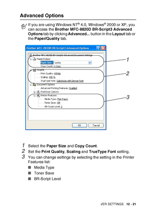 Page 196PRINTER DRIVER SETTINGS   12 - 21
Advanced Options
1Select  the Paper Size and Copy Count.
2Set the Print Quality, Scaling and TrueType Font setting.
3You can change settings by selecting the setting in the Printer 
Features list:
■Media Type
■Toner Save
■BR-Script  Level
I f you are using Windows NT® 4.0, Windows® 2000 or XP, you 
can access the Brother MFC-8820D BR-Script3 Advanced 
Options tab by clicking Advanced... but ton in the Layout tab or 
t he Paper/Quality tab.
1
2
3
 