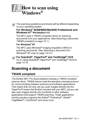 Page 197HOW TO SCAN USING WINDOWS®   13 - 1
13
Scanning a document 
TWAIN compliant
The Brother MFL-Pro Suite software includes a TWAIN compliant 
scanner driver. TWAI N drivers meet the standard universal protocol 
for communicating between scanners and software applications. 
This means that not only can you scan images directly into the 
PaperPort
® viewer that Brother included with your MFC, but you can 
also scan images directly into hundreds of other software 
applications that support TWAIN scanning....