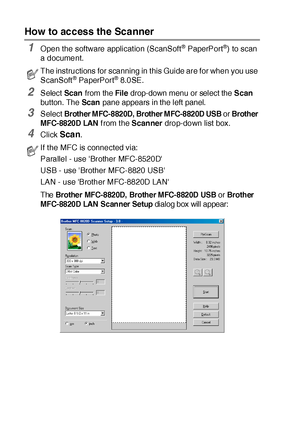 Page 19813 - 2   HOW TO SCAN USING WINDOWS®
How to access the Scanner
1Open the software applicat ion (ScanSoft® PaperPort®) to scan 
a document.
2Select Scan from the File drop-down menu or select the Scan 
button. The Scan pane appears in the left panel.
3Select Brother MFC-8820D, Brother MFC-8820D USB or Brother 
MFC-8820D LAN
 f rom t he Scanner drop-down list box.
4Click Scan.
The Brother MFC-8820D, Brother MFC-8820D USB or Brother 
MFC-8820D LAN  Scanner Setup
 dialog box will appear:
The instructions for...