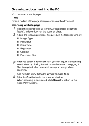 Page 199HOW TO SCAN USING WINDOWS®   13 - 3
Scanning a document into the PC
You can scan a whole page
—OR—
Scan a port ion of the page after pre-scanning the document.
Scanning a whole page
1Place the original face up in the ADF (automatic document 
f eeder), or face down on the scanner glass.
2Adjust  the following sett ings, if required, in the Scanner window:
■Image Type 
■Re solution
■Scan Type 
■Brightness
■Co ntrast
■Document Size
See Settings in the Scanner window on page 13-6.
3Click the St ar t but ton...