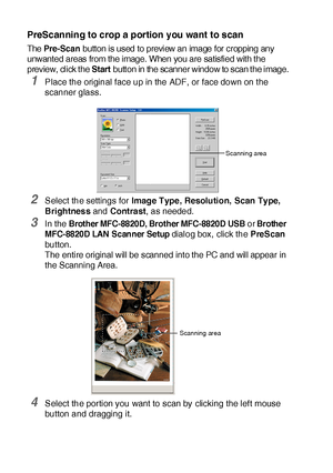 Page 20013 - 4   HOW TO SCAN USING WINDOWS®
PreScanning to crop a portion you want to scan
The Pre-Scan button is used to preview an image for cropping any 
unwanted areas from the image. When you are satisfied with the 
preview, click the 
Start button in the scanner window to scan the image.
1Place the original face up in the ADF, or face down on t he 
scanner glass.
2Select the settings for Image Type,  Resolution, Scan Type, 
Brightness and Cont ra st, as needed.
3In the Brother MFC-8820D, Brother MFC-8820D...