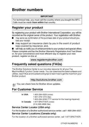 Page 3   i
Brother numbers
Register your product
By registering your product with Brother International Corporation, you will be 
recorded as the original owner of the product. Your registration with Brother:
■may serve as confirmation of the purchase date of your product should you 
lose your receipt;
■ may support an insurance claim by you in the event of product 
loss covered by insurance; and,
■will help us notify you  of enhancements to your product and special offers.
Please complete and fax the Brother...