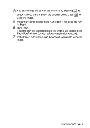 Page 201HOW TO SCAN USING WINDOWS®   13 - 5
5Place t he original face up in the ADF again, if you used the ADF 
in Step 1.
6Click Start.
This time only the selected area of the original will appear in the 
PaperPort
® window (or your software application window).
7I n the PaperPort® window, use the options available to refine the 
image.
You can enlarge the portion you selected by pressing   to 
check it. If you want to select t he different  port ion, use   to 
undo t he image.
 