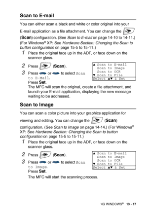 Page 213HOW TO SCAN USING WINDOWS®   13 - 17
Scan to E-mail
You can either scan a black and white or color original into your 
E-mail application as a file attachment. You can change the   
(
Scan) configuration. (See Scan  to E- mail on page 14-10 to 14-11.) 
(For Windows
® XP: See Hardware Section:  Changing the Scan to 
button configuration on page 15-5 to 15-11. )
1Place the original face up in the ADF, or face down on the 
scanner glass.
2Press  (Scan).
3Press  or  to select Scan 
to E-Mail.
Press 
Set.
The...