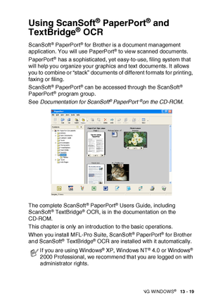 Page 215HOW TO SCAN USING WINDOWS®   13 - 19
Using ScanSoft® PaperPort® and 
TextBridge
® OCR
ScanSoft® PaperPort® for Brother is a document management 
application. You will use PaperPort® to view scanned documents. 
PaperPort
® has a sophisticated, yet easy-to-use, filing syst em that 
will help you organize your graphics and text documents. It allows 
you to combine or “stack” documents of different formats for printing, 
faxing or filing. 
ScanSoft
® PaperPort® can be accessed through the ScanSoft®...