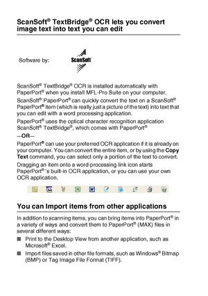 Page 21813 - 22   HOW TO SCAN USING WINDOWS®
ScanSoft® TextBridge® OCR lets you convert 
image text into text you can edit
Sca nSoft® TextBridge® OCR is installed automatically with 
PaperPort® when you install MFL-Pro Suite on your computer.
Sca nSoft
® PaperPort® can quickly convert the text on a ScanSoft® 
PaperPort® item (which is really just a picture of the text) into t ext that 
you can edit with a word processing application.
PaperPort
® uses the optical character recognition application 
Sca nSoft®...