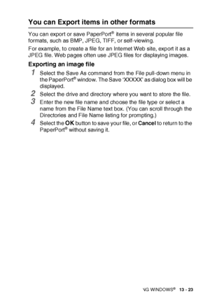 Page 219HOW TO SCAN USING WINDOWS®   13 - 23
You can Export items in other formats
You can export or save PaperPort® it ems in several popular file 
formats, such as BMP, JPEG, TIFF, or self-viewing. 
For example, to create a file for an Internet Web site, export it as a 
JPEG  file. Web pages of ten use JPEG files for displaying images.
Exporting an image file
1Select  the Save As command from the File pull-down menu in 
t he PaperPort® window. The Save ‘XXXXX’ as dialog box will be 
displayed.
2Select  the...