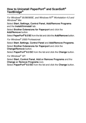 Page 22013 - 24   HOW TO SCAN USING WINDOWS®
How to Uninstall PaperPort® and  ScanSoft® 
TextBridge®
For Windows® 95/98/98SE, and Windows NT® Workstation 4.0 and 
Windows® Me:
Select Start, Settings, Control Panel, Add/Remove Programs 
and the Install/Uninstall tab.
Select Brother Ext ensi ons  for Pape rport and click the 
Add/ Re move button.
Select PaperPort
® 8.0 SE from the list and click the Add/Remove butt on.
For Windows
® 2000 Professional:
Select Start, Settings, Control Panel and Add /Remo ve Pro...