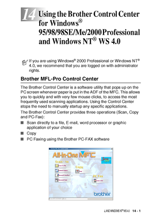 Page 221USI NG THE B ROTHER CONTROL CE NTER  FOR WI NDOWS® 95 /9 8/ 98 SE / ME /2 00 0 P ROFE S SI ONAL  A ND WI NDOWS  NT® WS  4.0   14 - 1
14
Brother MFL-Pro Control Center
The Brother Control Center is a software utility that pops up on t he 
PC screen whenever paper is put in the ADF of the MFC. This allows 
you to quickly and with very few mouse clicks, to access the most 
frequently used scanning applications. Using the Control Center 
stops the need to manually start up any specific applications. 
The...