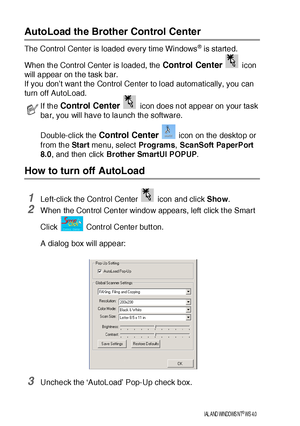 Page 22214 - 2   USI NG THE B ROTHER CONTROL CE NTER  FOR WI NDOWS® 95/98/98SE/ME/2000  PROFESSIONAL AND  WINDOWS NT® WS  4.0
AutoLoad the Brother Control Center 
The Control Center is loaded every time Windows® is started. 
When the Control Center is loaded, the 
Control Center  icon 
will appear on t he task bar.
If you don’t want the Control Center to load automatically, you can 
turn off AutoLoad.
How to turn off AutoLoad 
1Left-click the Control Center   icon and click Show.
2When the Control Center window...