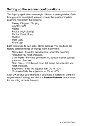 Page 22614 - 6   USI NG THE B ROTHER CONTROL CE NTER  FOR WI NDOWS® 95/98/98SE/ME/2000  PROFESSIONAL AND  WINDOWS NT® WS  4.0
Setting up the scanner configurations
The Pop-Up application stores eight different scanning modes. Each 
time you scan an original, you can choose the most appropriate 
scanning mode from the following:
Faxing, Filing and Copying
Text for OCR
Photos
Photos (High Quality)
Photos (Quick Scan)
Custom
Draft Copy
Fine Copy
Each mode has it s own set of stored settings. You can keep t he...
