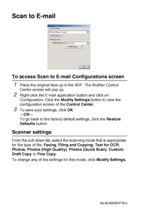 Page 23014 - 10    US I NG  THE  B ROTHE R CONTROL  CE NTE R FOR  WI NDOWS® 95/ 9 8/ 98 SE / ME /2 00 0 PR OFE SS I ON AL  A ND WI NDOWS  NT® WS  4. 0
Scan to E-mail
To access Scan to E-mail Configurations screen
1Place the original face up in the ADF. The Brother Control 
Center screen will pop up.
2Right-click the E-mail application button and click on 
Conf iguration. Click the Modify Settings button to view the 
configuration screen of the Control Center.
3To save your settings, click OK
—OR—
To go back to...