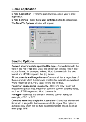 Page 231US I NG  THE  B ROTHE R CONTROL  CE NTE R FOR  WI NDOWS® 9 5/ 9 8/ 98 SE / ME/ 2 00 0  PR OFE SS I ONA L  A ND  WI NDOWS  NT® WS  4. 0   14 - 11
E-mail ap plicatio n
E-mail Application—From the pull-down list, select your E-mail 
application.
E-mail Settings—Click the E-Mail Settings button to set up links.
The Send To Opt ions window will appear:
Send to Options
Convert attachments to specifi ed file type—Converts items to the 
type in the File Type box.  Clear this check box to keep files in their...