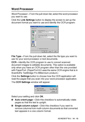 Page 233US I NG  THE  B ROTHE R CONTROL  CE NTE R FOR  WI NDOWS® 9 5/ 9 8/ 98 SE / ME/ 2 00 0  PR OFE SS I ONA L  A ND  WI NDOWS  NT® WS  4. 0   14 - 13
Word Processor
Word Processor—From the pull-down list, select the word processor 
you want to use.
Click the Link Settings button to display the screen to set up the 
document format you want to use and ident ify the OCR program:
File Type—From the pull-down list, select the file type you want to 
use for your word processor or text documents.
OCR—Identify the...