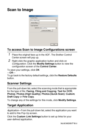 Page 23414 - 14    US I NG  THE  B ROTHE R CONTROL  CE NTE R FOR  WI NDOWS® 95/ 9 8/ 98 SE / ME /2 00 0 PR OFE SS I ON AL  A ND WI NDOWS  NT® WS  4. 0
Scan to Image
To access Scan to Image Configurations screen
1Place the original face up in the ADF. The Brother Control 
Center screen will pop up.
2Right-click the graphic application button and click on 
Conf iguration. Click the Modify Settings button to view the 
configuration screen of the Control Center.
To save your settings, click OK
—OR—
To go back to the...