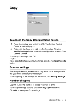 Page 235US I NG  THE  B ROTHE R CONTROL  CE NTE R FOR  WI NDOWS® 9 5/ 9 8/ 98 SE / ME/ 2 00 0  PR OFE SS I ONA L  A ND  WI NDOWS  NT® WS  4. 0   14 - 15
Copy
To access the Copy Configurations screen
1Place the original face up in the ADF. The Brot her Control 
Center screen will pop up.
2Right-click the Copy and click on Configuration. Click the 
Modify Settings but ton to view t he conf igurat ion screen of the 
Control Center.
To save your settings, click OK
—OR—
To go back to the fact ory default settings,...