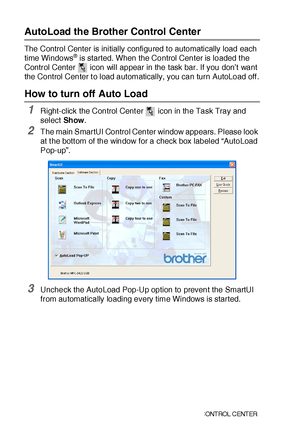 Page 23915 - 2   USI NG  THE  WI N DOWS®- BA SE D BRO THE R SMA RT UI  C ONT ROL  C ENT ER
AutoLoad the Brother Control Center
The Control Center is initially configured t o automatically load each 
time Windows® is started. When the Control Center is loaded t he 
Control Center   icon will appear in the task bar. If you don’t want 
the Control Center t o load automatically, you can turn AutoLoad off .
How to turn off Auto Load 
1Right-click the Control Cent er   icon in the Task Tray and 
select Sh ow.
2The...