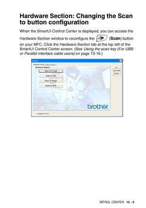 Page 242US IN G THE  WIN DOWS®-B ASE D BR OTH ER SMART UI  CONT ROL  CEN TE R   15 - 5
Hardware Section: Changing the Scan 
to button configuration
When the SmartUI Control Center is displayed, you can access t he 
Hardware Section window to reconfigure the  (
Scan) butt on 
on your MFC. Click the Hardware Section t ab at t he top left of  the 
SmartUI Control Center screen. (See Using the scan key (For USB 
or Parallel interface cable users) on page 13-16.)
 