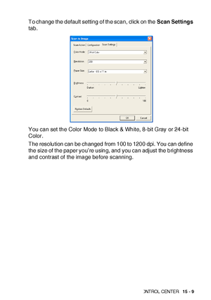 Page 246US IN G THE  WIN DOWS®-B ASE D BR OTH ER SMART UI  CONT ROL  CEN TE R   15 - 9
To change the default setting of the scan, click on the Scan Settings 
tab.
You can set the Color Mode to Black & Whit e, 8-bit Gray or 24-bit 
Color.
The resolution can be changed from 100 to 1200 dpi. You can define 
the size of t he paper you’re using, and you can adjust  the brightness 
and contrast of the image before scanning.
 