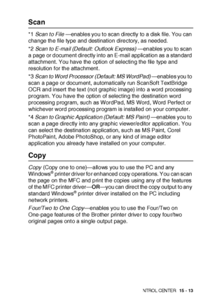 Page 250US I NG THE  WI N DOWS®- BA SE D B ROT HE R S MAR TUI   CON TRO L  CEN TE R   15 - 13
Scan
*1 Scan to File —enables you t o scan directly to a disk file. You can 
change the file type and destination directory, as needed.
*2 Scan to E-mail (Default: Outlook Express) —enables you to scan 
a page or document directly into an E-mail applicat ion as a standard 
att achment. You have the option of selecting the file type and 
resolution f or the attachment .
*3 Scan to Word Processor (Default: MS WordPad)...