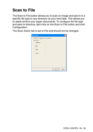 Page 252US I NG THE  WI N DOWS®- BA SE D B ROT HE R S MAR TUI   CON TRO L  CEN TE R   15 - 15
Scan to File
The Scan to File button allows you to scan an image and save it in a 
specif ic file type to any directory on your hard disk. This allows you 
to easily archive your paper documents. To configure the f ile type 
and save t o direct ory right-click on the Scan t o File button and click 
Conf iguration.
The Scan Action t ab is set to File and should not  be changed.
 