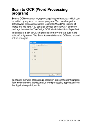 Page 258US I NG THE  WI N DOWS®- BA SE D B ROT HE R S MAR TUI   CON TRO L  CEN TE R   15 - 21
Scan to OCR (Word Processing 
program)
Scan to O CR converts the graphic page image data to text which can 
be edited by any word processor program. You can change the 
default word processor program (example: Word Pad instead of 
Word) and file type. You can also choose anot her O CR software 
package besides the Text Bridge OCR which is built  into PaperPort.
To configure Scan to OCR right-click on the WordPad button...