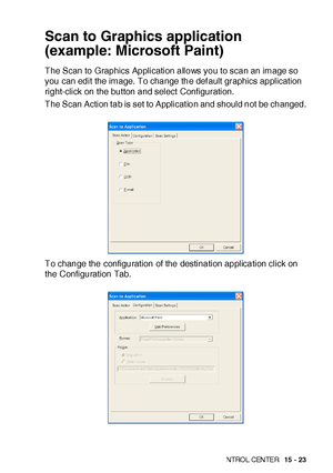 Page 260US I NG THE  WI N DOWS®- BA SE D B ROT HE R S MAR TUI   CON TRO L  CEN TE R   15 - 23
Scan to Graphics application 
(example: Microsoft Paint)
The Scan to Graphics Application allows you to scan an image so 
you can edit the image. To change the def ault graphics application 
right-click on the button and select  Configuration.
The Scan Action tab is set to Applicat ion and should not be changed.
To change the configuration of the destination application click on 
the Configuration Tab.
 