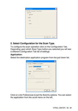 Page 268US I NG THE  WI N DOWS®- BA SE D B ROT HE R S MAR TUI   CON TRO L  CEN TE R   15 - 31
2. Select Configuration for the Scan Type.
To configure the scan operation click on the Configuration Tab. 
Depending upon which Scan Type butt on you selected you will see 
a different Configuration Tab list  of sett ings.
Application:
Select the destination application program from t he pull down list.
Click on Link Preferences to set  the Send to options. You can select 
the applicat ion from the scroll menu on the...