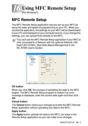 Page 273USING MFC REMOTE SETUP   16 - 1
16
MFC Remote Setup
The MFC Remot e Setup application lets you set up your MFC by 
using the ease and speed of programming on your PC. When you 
access this application, the settings on your MFC will be downloaded 
to your PC and displayed on your computer screen. I f you change the 
sett ings, you can upload them directly to the MFC.
OK button
When you click OK, the process of uploading the data to the MFC 
begins. The MFC Remote Setup program is closed if an error...