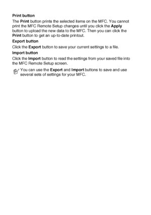 Page 27416 - 2   USING MFC REMOTE SETUP
Print button
The  Pr int butt on prints the selected it ems on the MFC. You cannot 
print  the MFC Remote Setup changes until you click t he Apply 
button to upload t he new data t o the MFC. Then you can click the 
Pr in t butt on to get an up-to-date printout.
Ex port  but ton
Click the Export button to save your current settings to a file.
Import button
Click the Import but ton to read the settings from your saved file into 
the MFC Remote Setup screen.
You can use the...