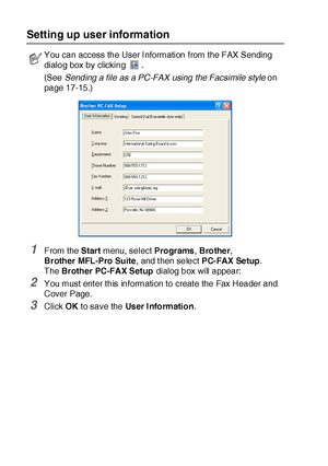 Page 27617 - 2   USING BROTHER PC-FAX SOFTWARE
Setting up user information
1From the Start menu, select Programs, Brother, 
Brother MFL-Pro Suite, and t hen select PC-FAX Setup.
The Brother PC-FAX Setup dialog box will appear:
2You must ent er this information to creat e the Fax Header and 
Cover Page.
3Click OK to save the User I nformation.
You can access the User I nformation from the FAX Sending 
dialog box by clicking  .
(See Sending a file as a PC-FAX using the Facsimile style on 
page 17-15
.)
 