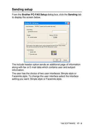 Page 277USING BROTHER PC-FAX SOFTWARE   17 - 3
Sending setup
From the Brot her PC-FAX Setup dialog box, click the Sending t ab 
to display the screen below.
The include header option sends an additional page of information 
along with fax or E-mail data which contains user and subject 
informat ion.
The user has t he choice of two user int erfaces: Simple style or 
Facsimile style. To change the user interface select  the int erface 
setting you want: Simple style or Facsimile style.
 