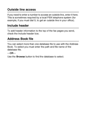 Page 27817 - 4   USING BROTHER PC-FAX SOFTWARE
Outside line access
If you need to ent er a number to access an outside line, enter it here.  
This is sometimes required by a local PBX t elephone system (for 
example, if you must dial 9, to get an outside line in your office).
Include header
To add header information to the top of the f ax pages you send, 
check the Include header box.
Address Book file
You can select more t han one database file to use with the Address 
Book. To select you must enter the path...