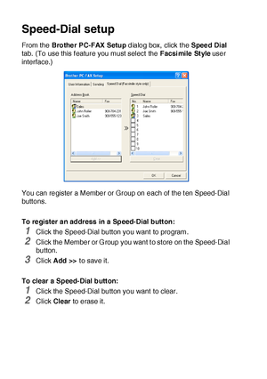 Page 28017 - 6   USING BROTHER PC-FAX SOFTWARE
Speed-Dial setup
From the Brother PC-FAX Setup dialog box, click the Speed Dial 
tab. (To use this f eature you must select  the Facsi mile Style user 
interface.)
You can register a Member or Group on each of the t en Speed-Dial 
buttons.
To register an address in a Speed-Dial button:
1Click the Speed-Dial button you want to program.
2Click the Member or G roup you want t o store on the Speed-Dial 
button.
3Click Add >> to save it.
To clear a Speed-Dial button:...