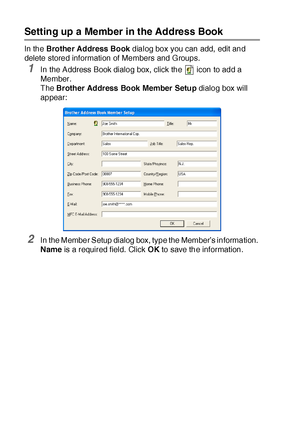 Page 28217 - 8   USING BROTHER PC-FAX SOFTWARE
Setting up a Member in the Address Book
In the Brother Address Book dialog box you can add, edit and 
delete stored information of Members and Groups. 
1In the Address Book dialog box, click the   icon to add a 
Member. 
The Brother Address Book Member Setup dialog box will 
appear:
2In the Member Setup dialog box, type the Member’s information. 
Name is a required field. Click OK to save the information.
 