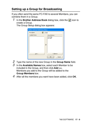 Page 283USING BROTHER PC-FAX SOFTWARE   17 - 9
Setting up a Group for Broadcasting
If you often send the same PC-FAX to several Members, you can 
combine them in a Group.
1I n the Brot her Addre ss Book dialog box, click the   icon to 
create a Group.
The G roup Setup dialog box appears:
2Type t he name of the new Group in the Group Name field.
3I n the Available Names box, select each Member to be 
included in the Group, and then click Add >>.
Members you add t o the Group will be added to t he 
G roup Members...