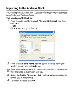 Page 28617 - 12   USING BROTHER PC-FAX SOFTWARE
Importing to the Address Book
You can import ASCII text files (*.csv) or Vcards (electronic business 
cards) into your Address Book.
To import an ASCII text file:
1From the Address Book select File,  point to Import, and then 
click Te xt.
—OR—
Click Vc ard and go to St ep 5.
2From the Avai lable Items column select  the data fields you 
want  to Import, and click Add >>.
3Select t he Divide Character - Tab or Comma based on the file 
format you are importing.
4To...