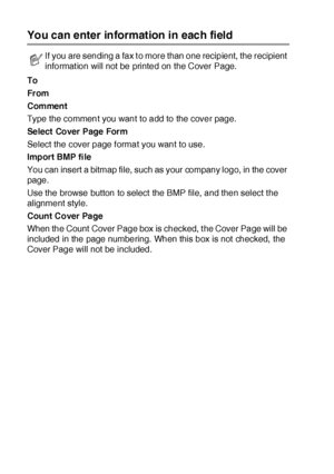 Page 28817 - 14   USING BROTHER PC-FAX SOFTWARE
You can enter information in each field
To
From
Comment
Type the comment you want to add to the cover page.
Select Cover Page Form
Select the cover page f ormat you want to use.
Import BMP file
You can insert  a bitmap file, such as your company logo, in the cover 
page.
Use the browse button to select  the BMP file, and then select t he 
alignment style.
Count Cover Pa ge
When the Count  Cover Page box is checked, t he Cover Page will be 
included in the page...