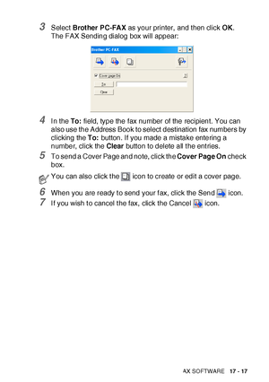 Page 291USING BROTHER PC-FAX SOFTWARE   17 - 17
3Select Brot her PC-FAX as your printer,  and t hen click OK.
The FAX Sending dialog box will appear:
4I n the To: field, type the fax number of the recipient. You can 
also use the Address Book to select destination fax numbers by 
clicking the To: button. If you made a mistake entering a 
number, click the Clear button to delete all t he ent ries.
5To send a Cover Page and note, click the Cover Page On check 
box.
6When you are ready t o send your f ax, click the...