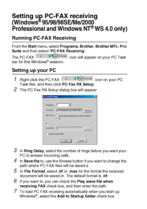 Page 29217 - 18   USING BROTHER PC-FAX SOFTWARE
Setting up PC-FAX receiving
(Windows® 95/98/98SE/Me/2000 
Professional and Windows NT
® WS 4.0 only)
Running PC-FAX Receiving
From the St art menu, select Programs, Brot her, Brot her M FL- Pro 
Su ite  and then select ‘PC-FAX Receiving’.
The PC-FAX   icon will appear on your PC Task 
bar for this Windows
® session.
Setting up your PC
1Right-click the PC-FAX   icon on your PC 
Task Bar, and then click PC-Fax RX Setup.
2The PC-Fax RX Setup dialog box will appear:...