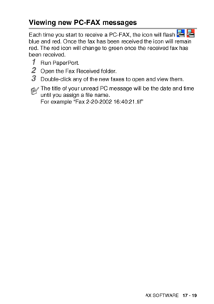 Page 293USING BROTHER PC-FAX SOFTWARE   17 - 19
Viewing new PC-FAX messages
Each time you start to receive a PC-FAX, the icon will flash   
blue and red. O nce the fax has been received the icon will remain 
red. The red icon will change to green once the received fax has 
been received.
1Run PaperPort.
2O pen the Fax Received f older.
3Double-click any of the new faxes to open and view them.
The t it le of your unread PC message will be the date and time 
until you assign a file name.
For example “Fax 2-20-2002...