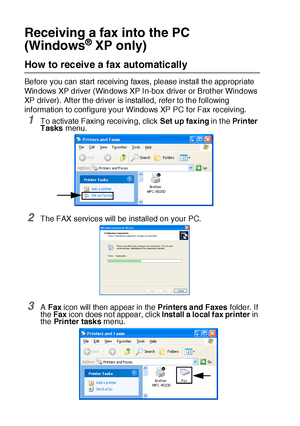 Page 29417 - 20   USING BROTHER PC-FAX SOFTWARE
Receiving a fax into the PC 
(Windows
® XP only)
How to receive a fax automatically 
Before you can start receiving faxes, please install the appropriate 
Windows XP driver (Windows XP I n-box driver or Brot her Windows 
XP driver).  Aft er the driver is installed,  refer to the following 
information to conf igure your Windows XP PC for Fax receiving.
1To activate Faxing receiving, click Set up faxing in t he Pr in ter  
Tasks menu.
2The FAX services will be...