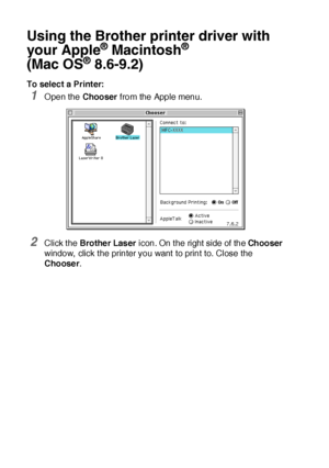 Page 30118 - 2   USING YOUR MFC WITH A MACINTOSH®
Using the Brother printer driver with 
your Apple
® Macintosh® 
(Mac OS
® 8.6-9.2)
To select a Printer:
1Open the Chooser from the Apple menu.
2Click the Brothe r Las er icon. On t he right side of  the Chooser 
window,  click t he printer you want to print to. Close the 
Chooser.
 